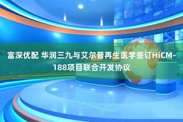 富深优配 华润三九与艾尔普再生医学签订HiCM-188项目联合开发协议