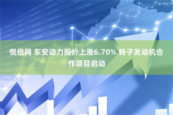 悦倍网 东安动力股价上涨6.70% 转子发动机合作项目启动