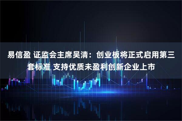 易信盈 证监会主席吴清：创业板将正式启用第三套标准 支持优质未盈利创新企业上市