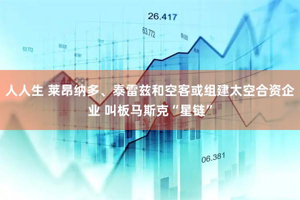 人人生 莱昂纳多、泰雷兹和空客或组建太空合资企业 叫板马斯克“星链”