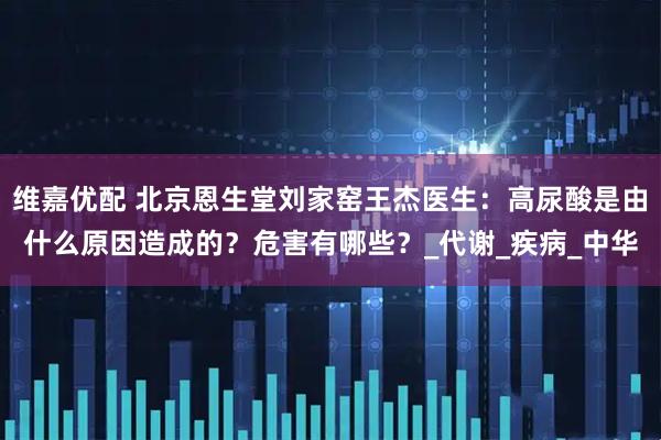 维嘉优配 北京恩生堂刘家窑王杰医生：高尿酸是由什么原因造成的？危害有哪些？_代谢_疾病_中华