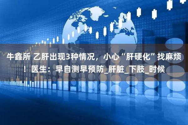 牛鑫所 乙肝出现3种情况，小心“肝硬化”找麻烦！医生：早自测早预防_肝脏_下肢_时候