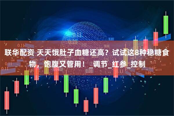 联华配资 天天饿肚子血糖还高？试试这8种稳糖食物，饱腹又管用！_调节_红参_控制