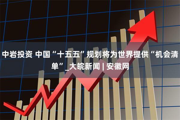 中岩投资 中国“十五五”规划将为世界提供“机会清单”_大皖新闻 | 安徽网