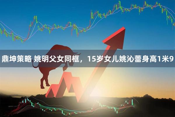 鼎坤策略 姚明父女同框，15岁女儿姚沁蕾身高1米9