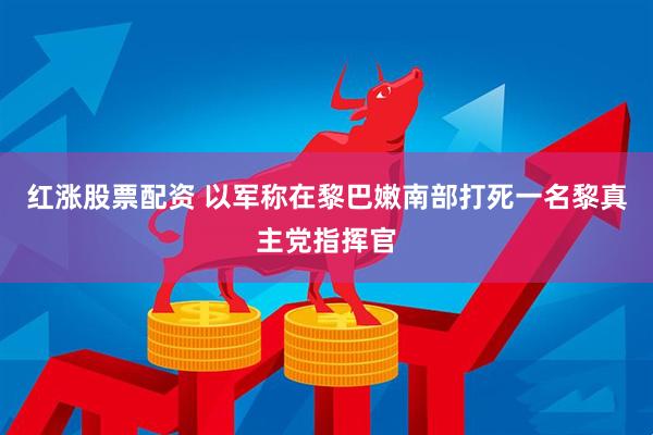 红涨股票配资 以军称在黎巴嫩南部打死一名黎真主党指挥官
