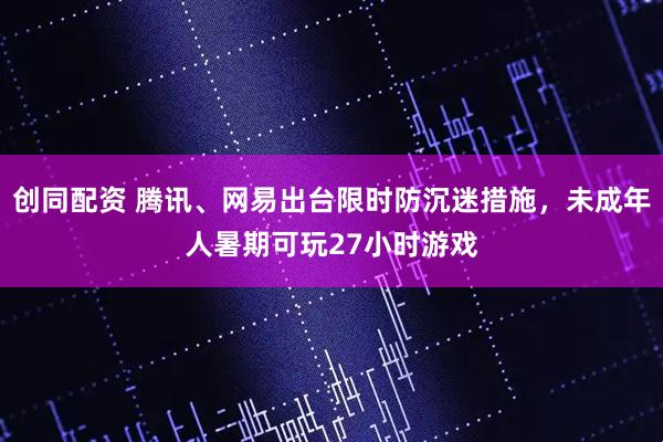 创同配资 腾讯、网易出台限时防沉迷措施，未成年人暑期可玩27小时游戏