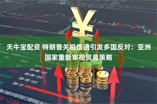 天牛宝配资 特朗普关税信函引发多国反对：亚洲国家重新审视贸易策略