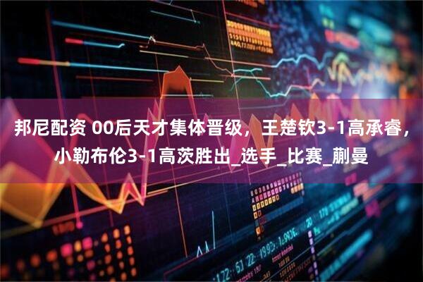 邦尼配资 00后天才集体晋级，王楚钦3-1高承睿，小勒布伦3-1高茨胜出_选手_比赛_蒯曼