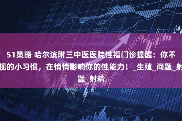 51策略 哈尔滨附三中医医院性福门诊提醒：你不重视的小习惯，在悄悄影响你的性能力！_生殖_问题_射精