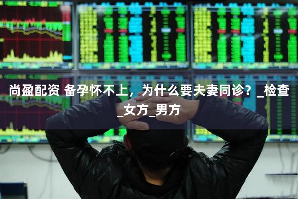 尚盈配资 备孕怀不上，为什么要夫妻同诊？_检查_女方_男方
