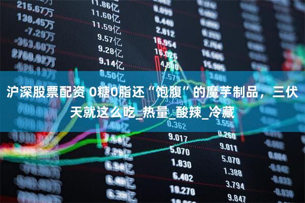 沪深股票配资 0糖0脂还“饱腹”的魔芋制品，三伏天就这么吃_热量_酸辣_冷藏