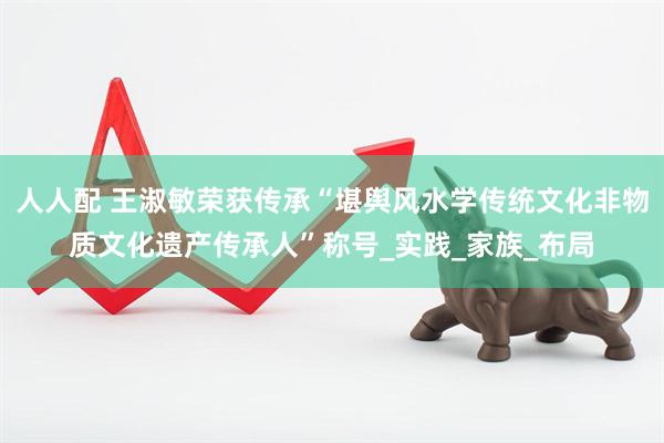 人人配 王淑敏荣获传承“堪舆风水学传统文化非物质文化遗产传承人”称号_实践_家族_布局