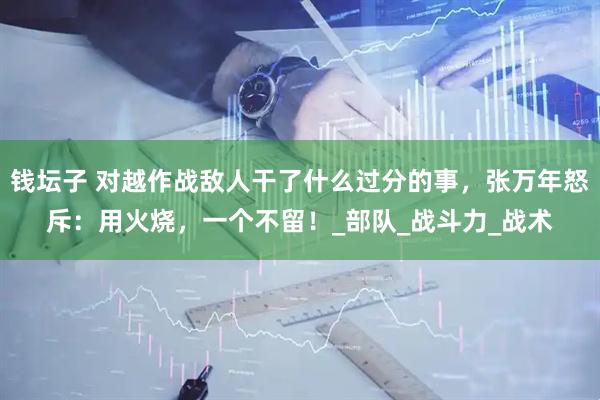 钱坛子 对越作战敌人干了什么过分的事，张万年怒斥：用火烧，一个不留！_部队_战斗力_战术