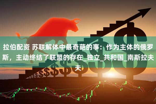 拉伯配资 苏联解体中最奇葩的事：作为主体的俄罗斯，主动终结了联盟的存在_独立_共和国_南斯拉夫