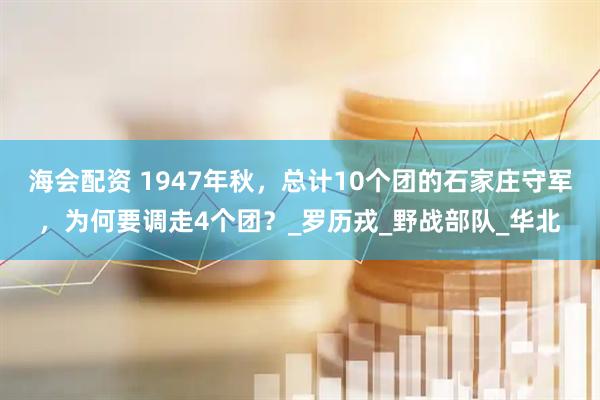 海会配资 1947年秋，总计10个团的石家庄守军，为何要调走4个团？_罗历戎_野战部队_华北