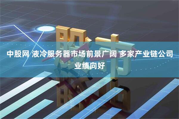 中股网 液冷服务器市场前景广阔 多家产业链公司业绩向好