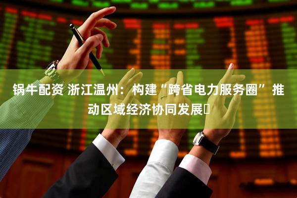锅牛配资 浙江温州：构建“跨省电力服务圈” 推动区域经济协同发展​