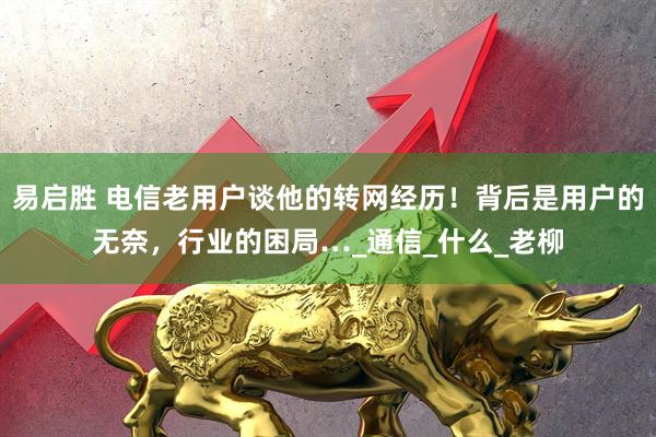易启胜 电信老用户谈他的转网经历！背后是用户的无奈，行业的困局…_通信_什么_老柳