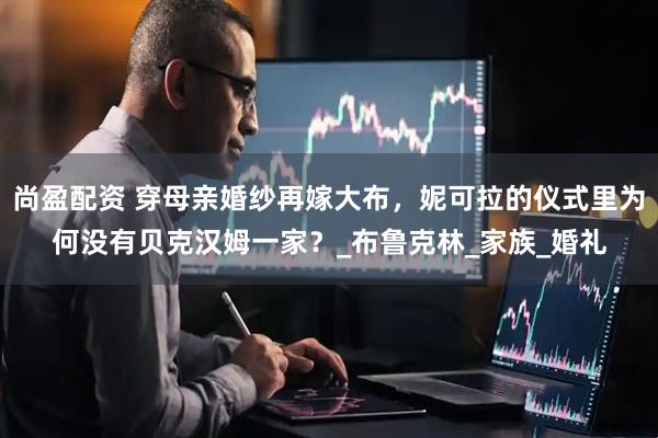 尚盈配资 穿母亲婚纱再嫁大布，妮可拉的仪式里为何没有贝克汉姆一家？_布鲁克林_家族_婚礼