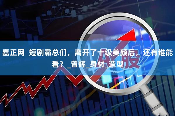 嘉正网  短剧霸总们，离开了十级美颜后，还有谁能看？_曾辉_身材_造型
