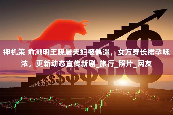 神机策 俞灏明王晓晨夫妇被偶遇，女方穿长裙孕味浓，更新动态宣传新剧_旅行_照片_网友