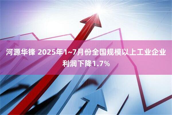 河源华锋 2025年1~7月份全国规模以上工业企业利润下降1.7%