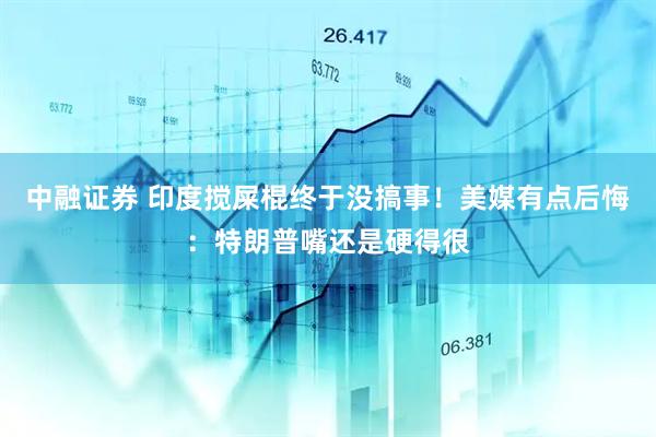 中融证券 印度搅屎棍终于没搞事！美媒有点后悔：特朗普嘴还是硬得很