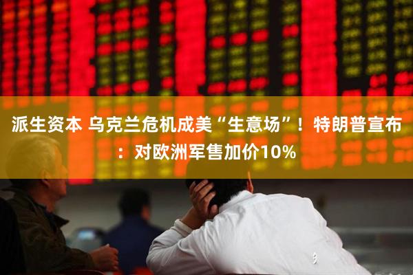 派生资本 乌克兰危机成美“生意场”！特朗普宣布：对欧洲军售加价10%