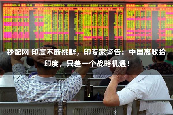 秒配网 印度不断挑衅，印专家警告：中国离收拾印度，只差一个战略机遇！