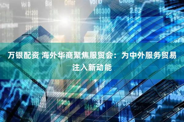 万银配资 海外华商聚焦服贸会：为中外服务贸易注入新动能