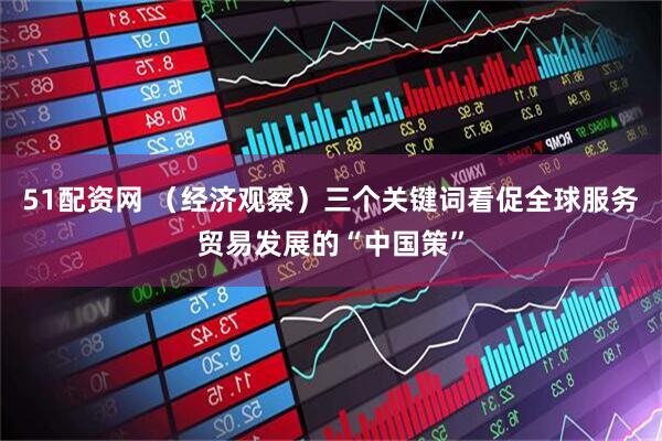 51配资网 （经济观察）三个关键词看促全球服务贸易发展的“中国策”