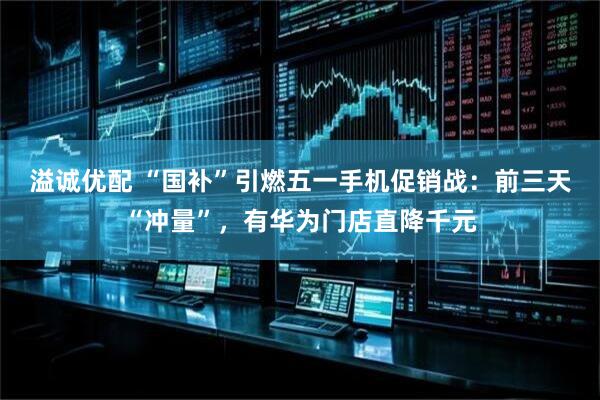 溢诚优配 “国补”引燃五一手机促销战：前三天“冲量”，有华为门店直降千元