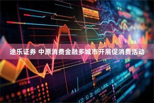 途乐证券 中原消费金融多城市开展促消费活动