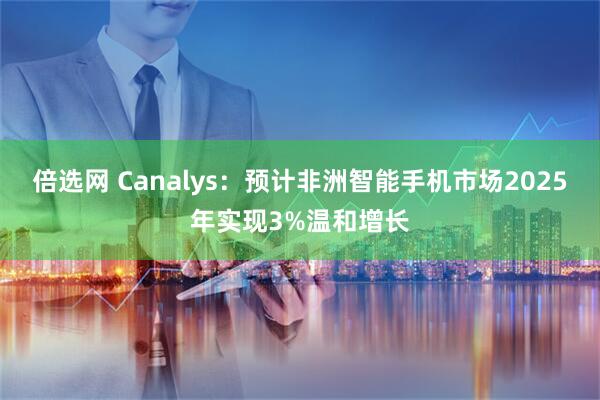 倍选网 Canalys：预计非洲智能手机市场2025年实现3%温和增长